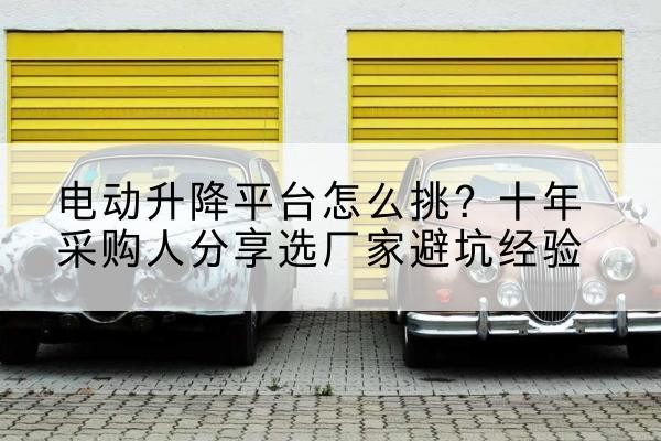 霍尔果斯电动升降平台厂家-电动升降平台怎么挑?十年采购人分享选厂家避坑经验