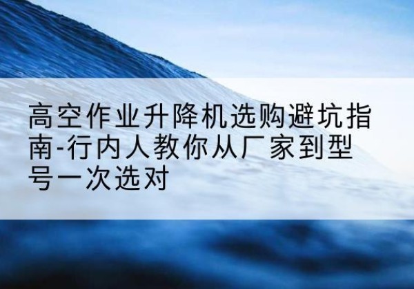 霍尔果斯升降平台厂家-高空作业升降机选购避坑指南-行内人教你从厂家到型号一次选对