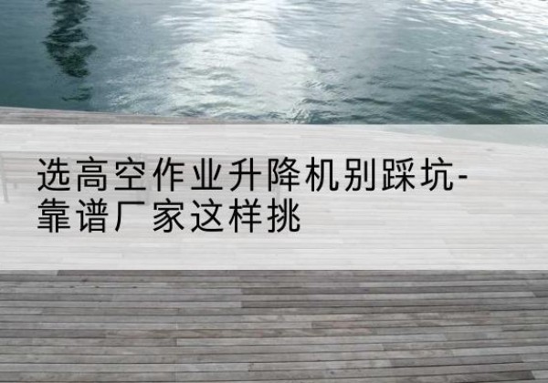 霍尔果斯剪叉式升降机厂家-选高空作业升降机别踩坑-靠谱厂家这样挑