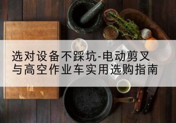 霍尔果斯电动剪叉升降平台怎么选-选对设备不踩坑-电动剪叉与高空作业车实用选购指南