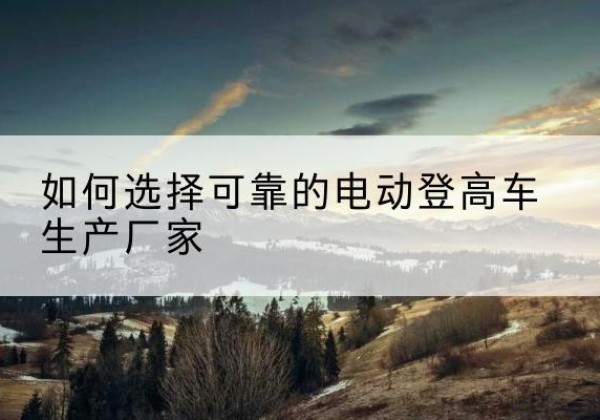 霍尔果斯电动登高车厂家-如何选择可靠的电动登高车生产厂家