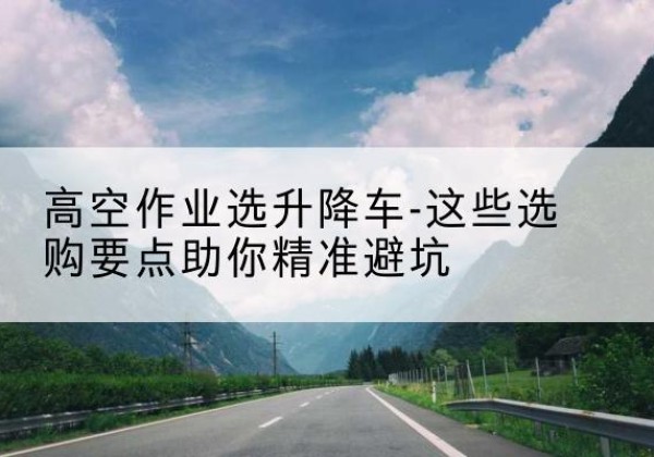 霍尔果斯升降车厂家-高空作业选升降车-这些选购要点助你*避坑