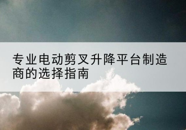 霍尔果斯电动剪叉升降平台厂家-专业电动剪叉升降平台制造商的选择指南