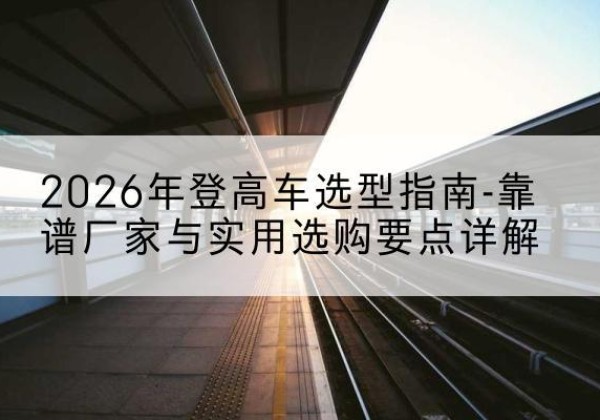 霍尔果斯登高车厂家推荐-2026年登高车选型指南-靠谱厂家与实用选购要点详解