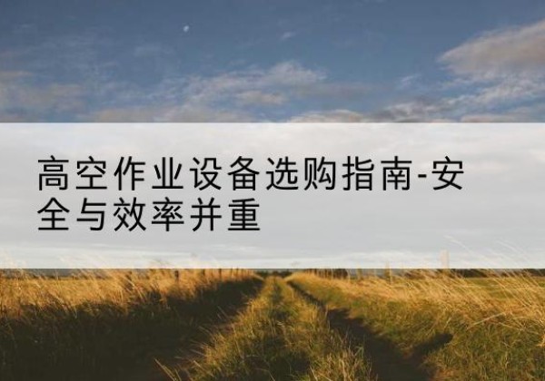霍尔果斯登高车怎么选-高空作业设备选购指南-安全与效率并重